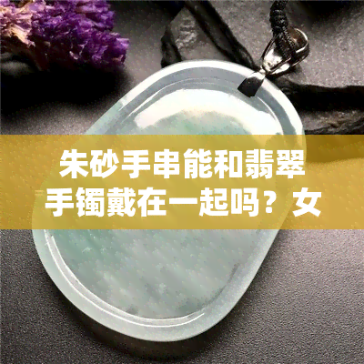 朱砂手串能和翡翠手镯戴在一起吗？女生视频展示实测结果