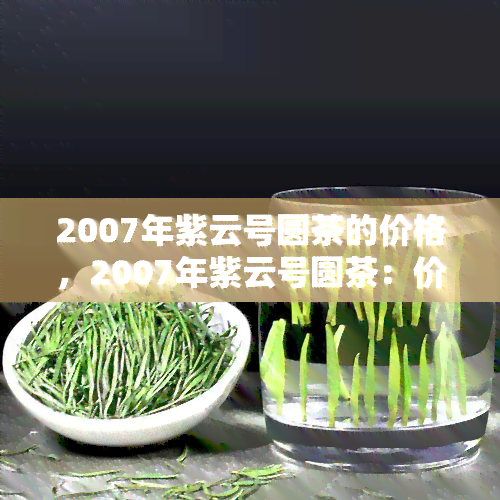 2007年紫云号圆茶的价格，2007年紫云号圆茶：价格回顾与市场行情分析