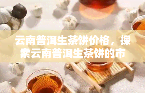 云南普洱生茶饼价格，探索云南普洱生茶饼的市场价格走势