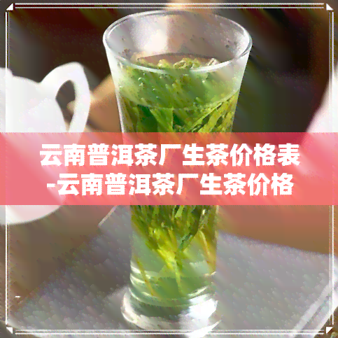 云南普洱茶厂生茶价格表-云南普洱茶厂生茶价格表及图片