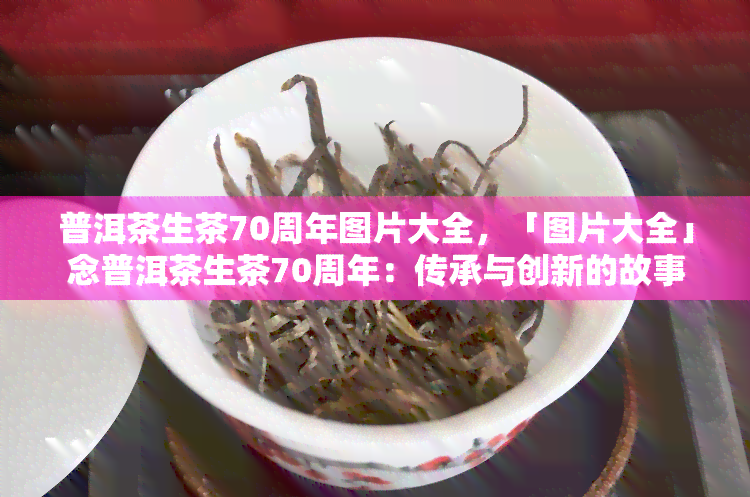 普洱茶生茶70周年图片大全，「图片大全」念普洱茶生茶70周年：传承与创新的故事