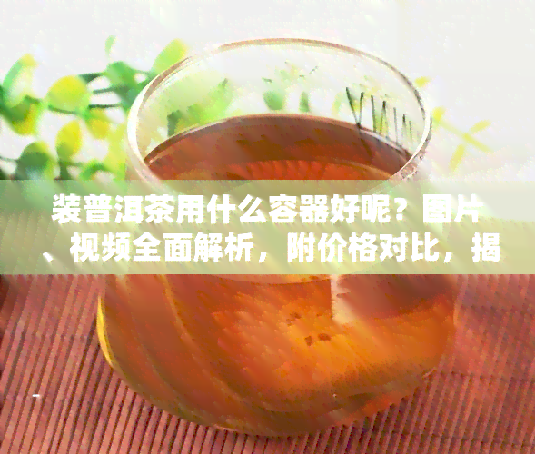 装普洱茶用什么容器好呢？图片、视频全面解析，附价格对比，揭秘选择！