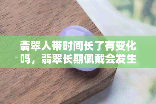 翡翠人带时间长了有变化吗，翡翠长期佩戴会发生什么变化？