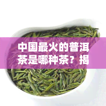 中国最火的普洱茶是哪种茶？揭秘更受欢迎的十大普洱茶品种！