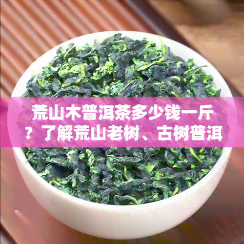 荒山木普洱茶多少钱一斤？了解荒山老树、古树普洱茶价格差异