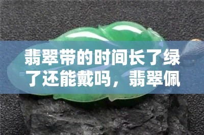 翡翠带的时间长了绿了还能戴吗，翡翠佩戴时间长了变绿，还能继续佩戴吗？