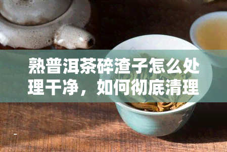 熟普洱茶碎渣子怎么处理干净，如何彻底清理熟普洱茶碎渣子？