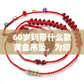 60岁妈带什么款黄金吊坠，为您的妈妈挑选一款适合的黄金吊坠，60岁的她值得更好的！