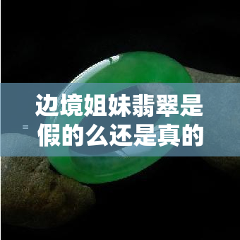 边境姐妹翡翠是假的么还是真的，真相揭秘：边境姐妹翡翠是真的还是假的？