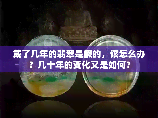 戴了几年的翡翠是假的，该怎么办？几十年的变化又是如何？