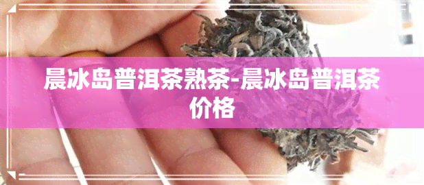 晨冰岛普洱茶熟茶-晨冰岛普洱茶价格