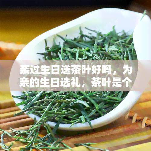 亲过生日送茶叶好吗，为亲的生日选礼，茶叶是个好选择吗？