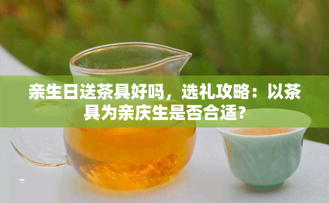 亲生日送茶具好吗，选礼攻略：以茶具为亲庆生是否合适？