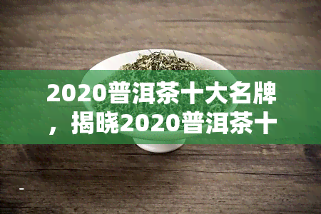 2020普洱茶十大名牌，揭晓2020普洱茶十大名牌，品味茶香之选！