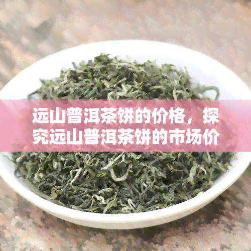 远山普洱茶饼的价格，探究远山普洱茶饼的市场价格及其影响因素