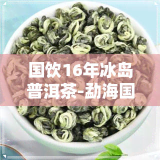 国饮16年冰岛普洱茶-勐海国饮茶厂冰岛茶