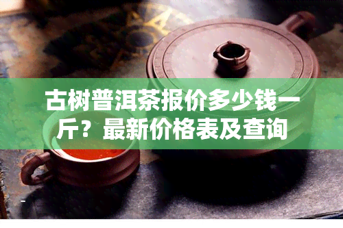 古树普洱茶报价多少钱一斤？最新价格表及查询