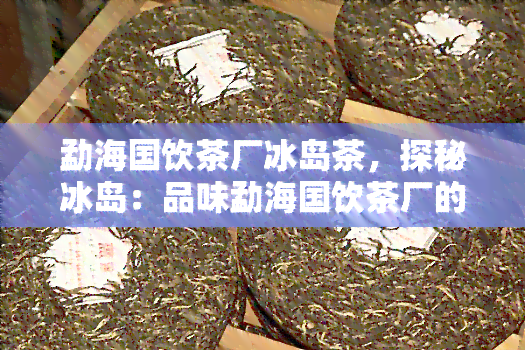 勐海国饮茶厂冰岛茶，探秘冰岛：品味勐海国饮茶厂的顶级普洱茶