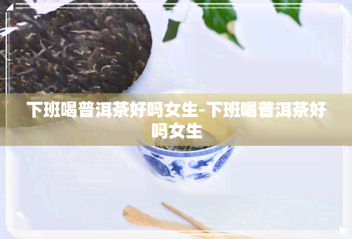 下班喝普洱茶好吗女生-下班喝普洱茶好吗女生