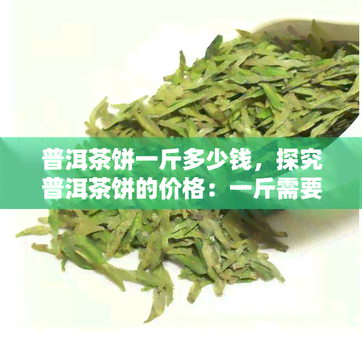 普洱茶饼一斤多少钱，探究普洱茶饼的价格：一斤需要多少钱？