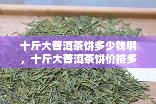 十斤大普洱茶饼多少钱啊，十斤大普洱茶饼价格多少？一份详细的购买指南