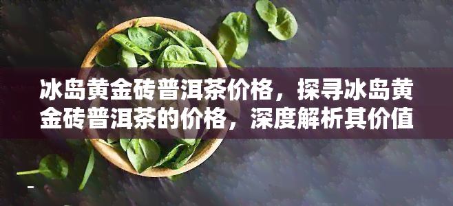 冰岛黄金砖普洱茶价格，探寻冰岛黄金砖普洱茶的价格，深度解析其价值所在