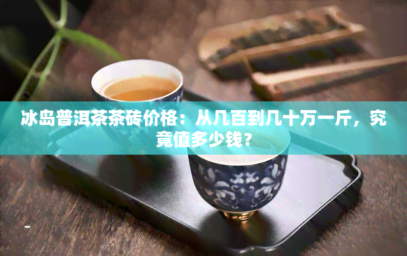 冰岛普洱茶茶砖价格：从几百到几十万一斤，究竟值多少钱？