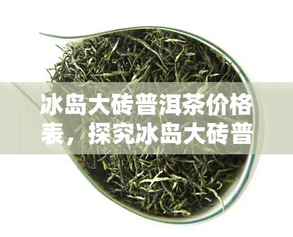 冰岛大砖普洱茶价格表，探究冰岛大砖普洱茶的价格走势与市场行情