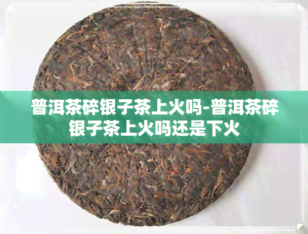 普洱茶碎银子茶上火吗-普洱茶碎银子茶上火吗还是下火