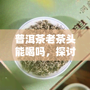 普洱茶老茶头能喝吗，探讨普洱茶老茶头的饮用价值：能否安心品尝？