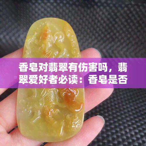 香皂对翡翠有伤害吗，翡翠爱好者必读：香皂是否会对翡翠造成伤害？