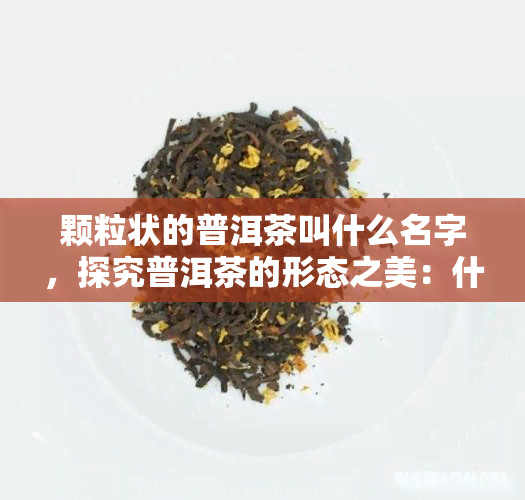 颗粒状的普洱茶叫什么名字，探究普洱茶的形态之美：什么是颗粒状普洱茶？