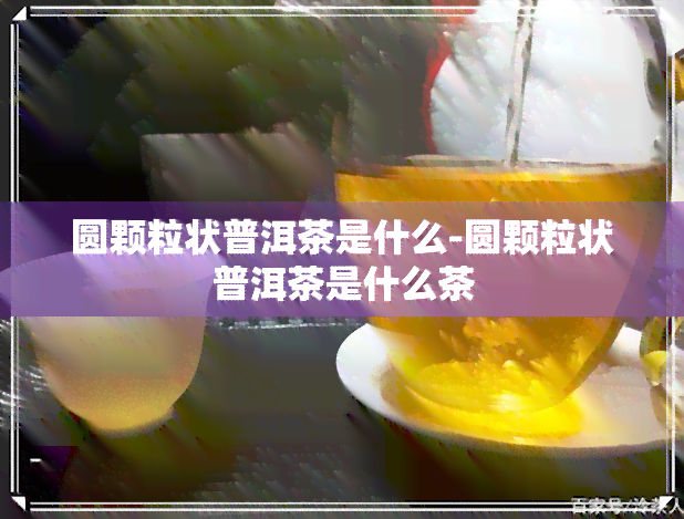 圆颗粒状普洱茶是什么-圆颗粒状普洱茶是什么茶