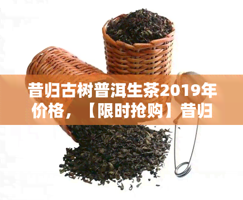 昔归古树普洱生茶2019年价格，【限时抢购】昔归古树普洱生茶2019年新品，原产地直供，价格实！