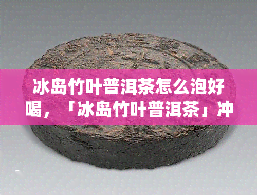 冰岛竹叶普洱茶怎么泡好喝，「冰岛竹叶普洱茶」冲泡方法与技巧，轻松get好喝秘诀！