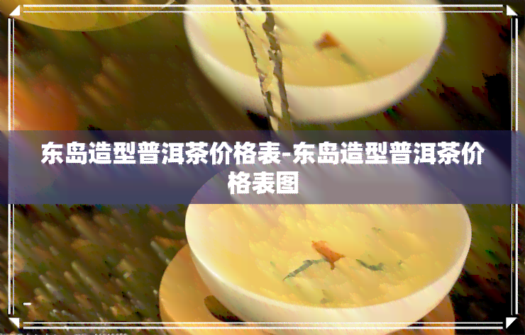 东岛造型普洱茶价格表-东岛造型普洱茶价格表图