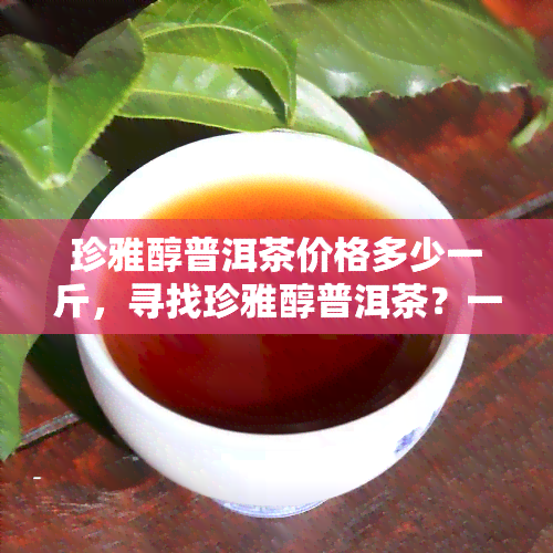 珍雅醇普洱茶价格多少一斤，寻找珍雅醇普洱茶？一斤价格是多少呢？