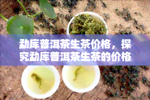 勐库普洱茶生茶价格，探究勐库普洱茶生茶的价格走势与市场行情