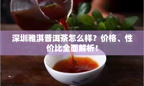 深圳雅淇普洱茶怎么样？价格、性价比全面解析！