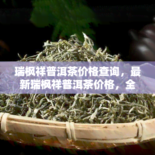 瑞枫祥普洱茶价格查询，最新瑞枫祥普洱茶价格，全网最全查询指南！