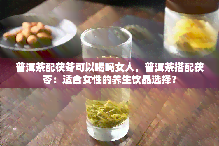 普洱茶配茯苓可以喝吗女人，普洱茶搭配茯苓：适合女性的养生饮品选择？