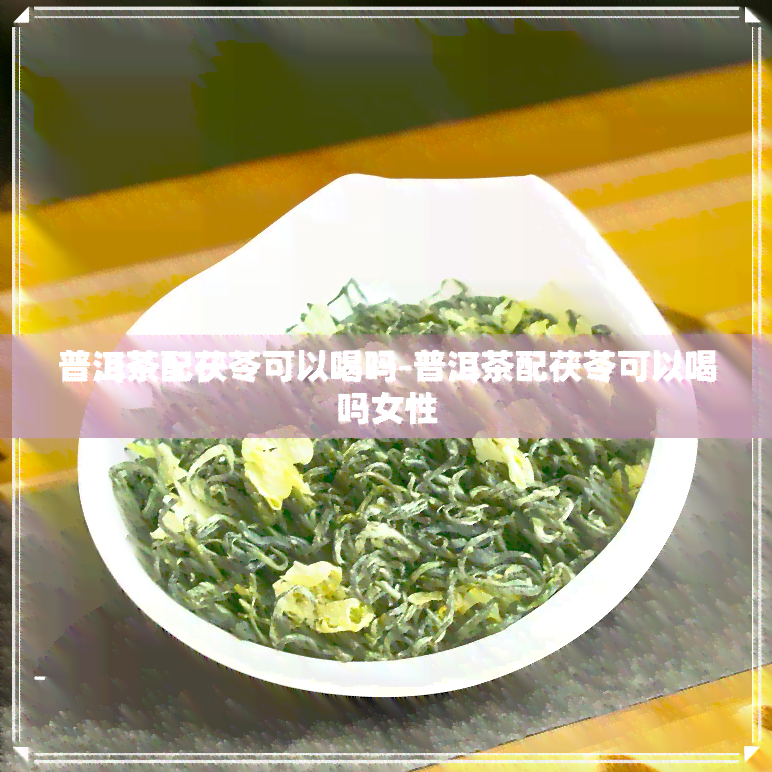 普洱茶配茯苓可以喝吗-普洱茶配茯苓可以喝吗女性