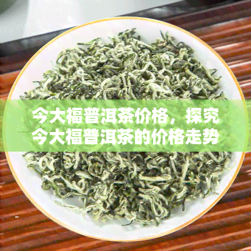 今大福普洱茶价格，探究今大福普洱茶的价格走势与市场行情