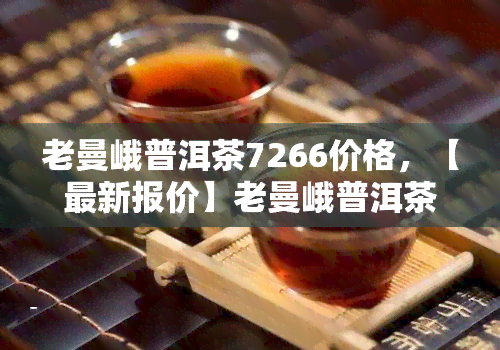 老曼峨普洱茶7266价格，【最新报价】老曼峨普洱茶7266生茶价格行情表