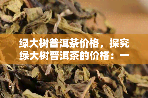 绿大树普洱茶价格，探究绿大树普洱茶的价格：一份全面的指南