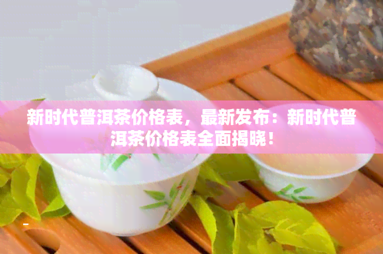 新时代普洱茶价格表，最新发布：新时代普洱茶价格表全面揭晓！