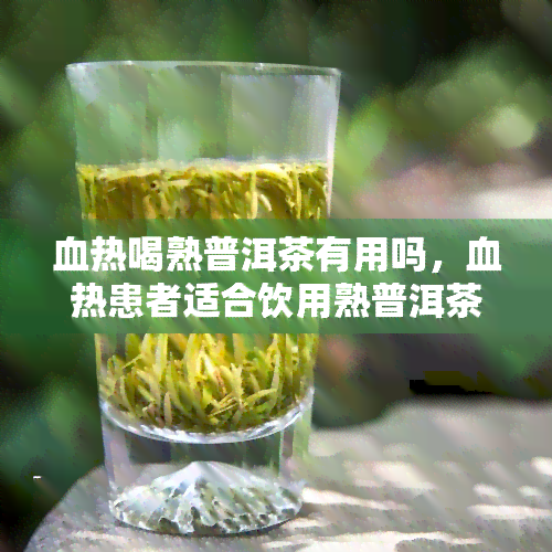 血热喝熟普洱茶有用吗，血热患者适合饮用熟普洱茶吗？效果如何？