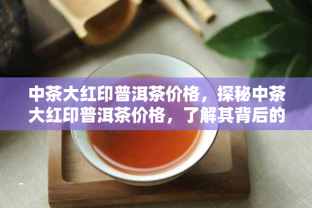 中茶大红印普洱茶价格，探秘中茶大红印普洱茶价格，了解其背后的价值与故事