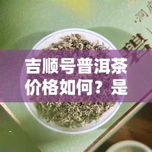 吉顺号普洱茶价格如何？是知名吗？质量怎样？来了解一下！