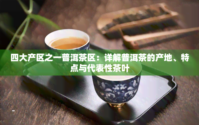 四大产区之一普洱茶区：详解普洱茶的产地、特点与代表性茶叶